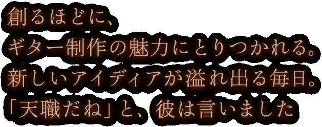 創るほどに、ギター制作の魅力にとりつかれる。新しいアイディアが溢れ出る毎日。「天職だね」と、彼は言いました