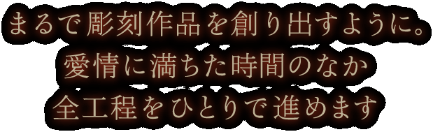 まるで彫刻作品を創り出すように。愛情に満ちた時間のなか全行程をひとりで進めます